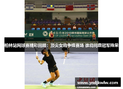 柏林站网球赛精彩回顾：顶尖女将争锋赛场 谁将问鼎冠军殊荣