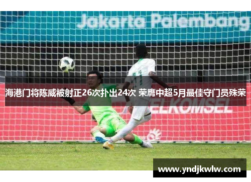 海港门将陈威被射正26次扑出24次 荣膺中超5月最佳守门员殊荣